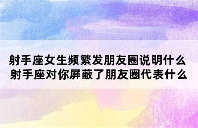 射手座女生频繁发朋友圈说明什么 射手座对你屏蔽了朋友圈代表什么